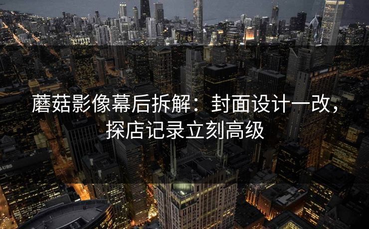 蘑菇影像幕后拆解:封面设计一改,探店记录立刻高级 蘑菇影像幕后拆解:封面设计一改,探店记录立刻高级