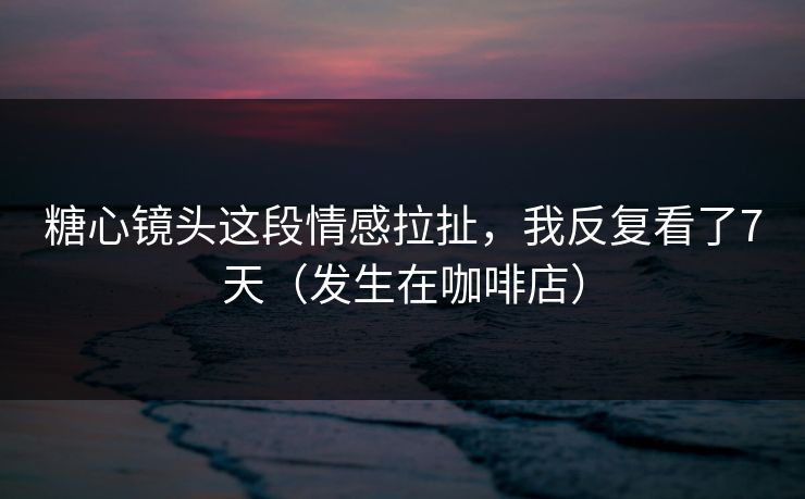 糖心镜头这段情感拉扯，我反复看了7天（发生在咖啡店）