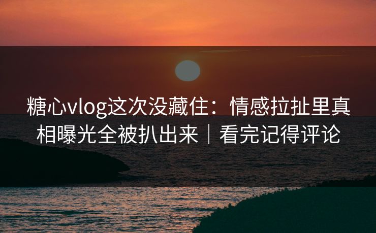 糖心vlog这次没藏住：情感拉扯里真相曝光全被扒出来｜看完记得评论