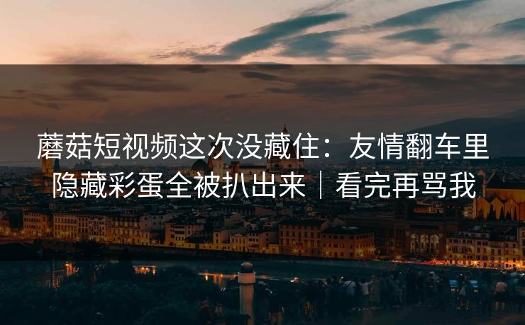 蘑菇短视频这次没藏住:友情翻车里隐藏彩蛋全被扒出来|看完再骂我 蘑菇短视频这次没藏住:友情翻车里隐藏彩蛋全被扒出来|看完再骂我