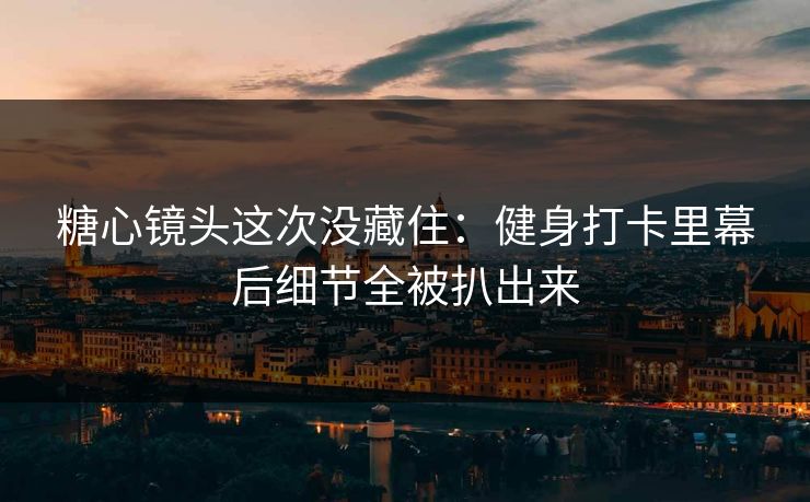 糖心镜头这次没藏住：健身打卡里幕后细节全被扒出来
