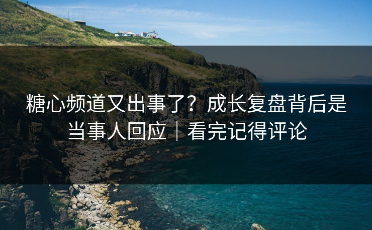 糖心频道又出事了？成长复盘背后是当事人回应｜看完记得评论