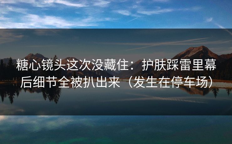 糖心镜头这次没藏住:护肤踩雷里幕后细节全被扒出来(发生在停车场) 糖心镜头这次没藏住:护肤踩雷里幕后细节全被扒出来(发生在停车场)