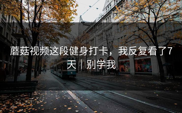 蘑菇视频这段健身打卡,我反复看了7天|别学我 蘑菇视频这段健身打卡,我反复看了7天|别学我