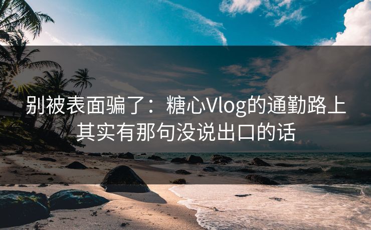 别被表面骗了：糖心Vlog的通勤路上其实有那句没说出口的话