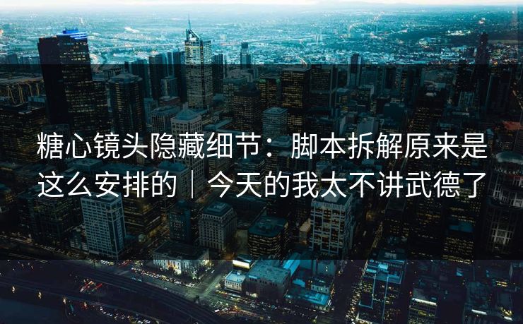 糖心镜头隐藏细节:脚本拆解原来是这么安排的|今天的我太不讲武德了 糖心镜头隐藏细节:脚本拆解原来是这么安排的|今天的我太不讲武德了