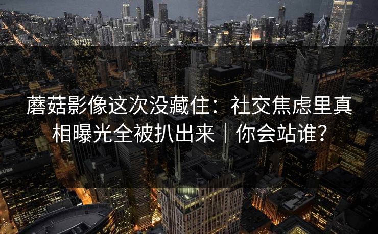 蘑菇影像这次没藏住:社交焦虑里真相曝光全被扒出来|你会站谁? 蘑菇影像这次没藏住:社交焦虑里真相曝光全被扒出来|你会站谁?